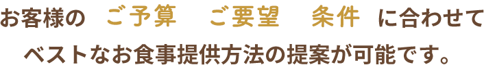 お客様のご予算ご要望条件に合わせてベストなお食事提供方法の提案が可能です。